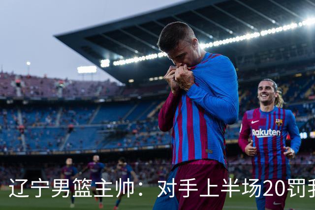 辽宁男篮主帅：对手上半场20罚我们只有5次 我们要吸取教训
